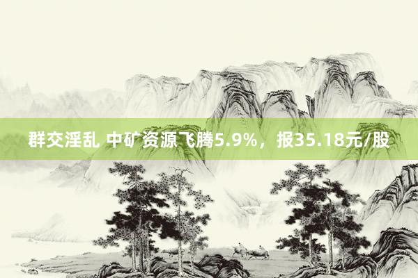 群交淫乱 中矿资源飞腾5.9%，报35.18元/股