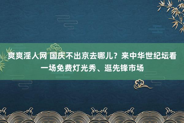 爽爽淫人网 国庆不出京去哪儿？来中华世纪坛看一场免费灯光秀、逛先锋市场