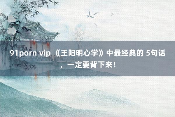 91porn vip 《王阳明心学》中最经典的 5句话，一定要背下来！