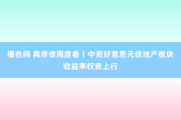 播色网 离岸债周度看丨中资好意思元债地产板块收益率权贵上行