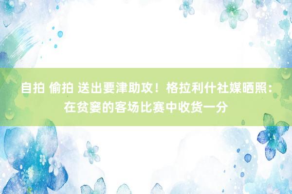 自拍 偷拍 送出要津助攻！格拉利什社媒晒照：在贫窭的客场比赛中收货一分