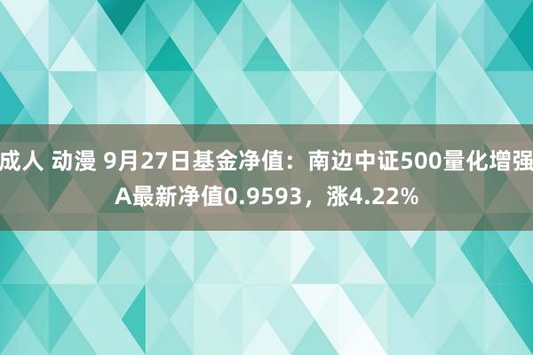 成人 动漫 9月27日基金净值：南边中证500量化增强A最新净值0.9593，涨4.22%