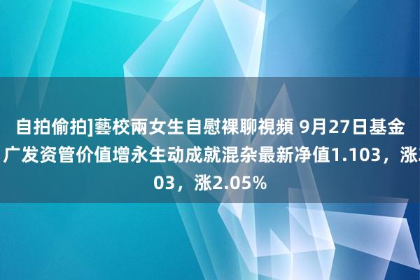 自拍偷拍]藝校兩女生自慰裸聊視頻 9月27日基金净值：广发资管价值增永生动成就混杂最新净值1.103，涨2.05%