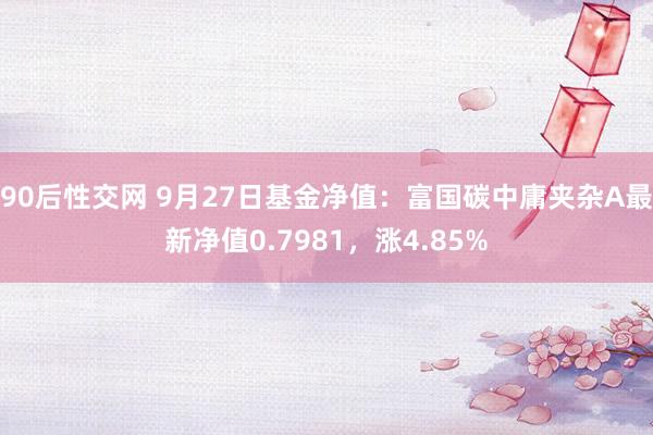 90后性交网 9月27日基金净值：富国碳中庸夹杂A最新净值0.7981，涨4.85%