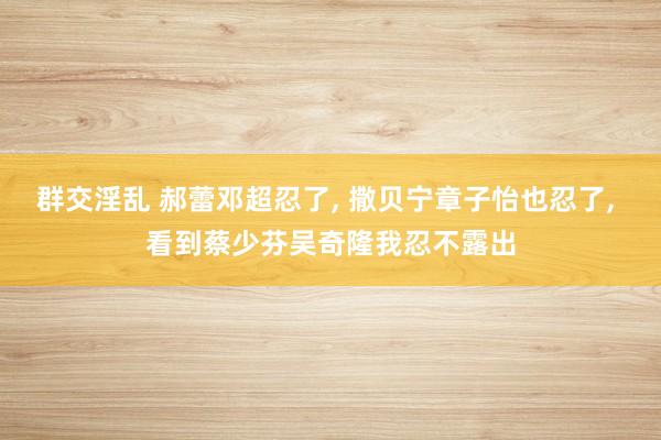 群交淫乱 郝蕾邓超忍了， 撒贝宁章子怡也忍了， 看到蔡少芬吴奇隆我忍不露出