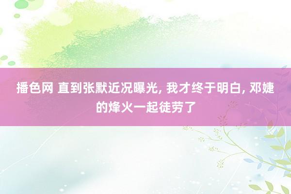 播色网 直到张默近况曝光， 我才终于明白， 邓婕的烽火一起徒劳了