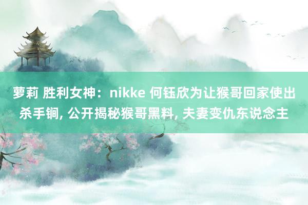 萝莉 胜利女神：nikke 何钰欣为让猴哥回家使出杀手锏， 公开揭秘猴哥黑料， 夫妻变仇东说念主