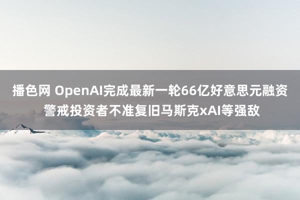 播色网 OpenAI完成最新一轮66亿好意思元融资 警戒投资者不准复旧马斯克xAI等强敌