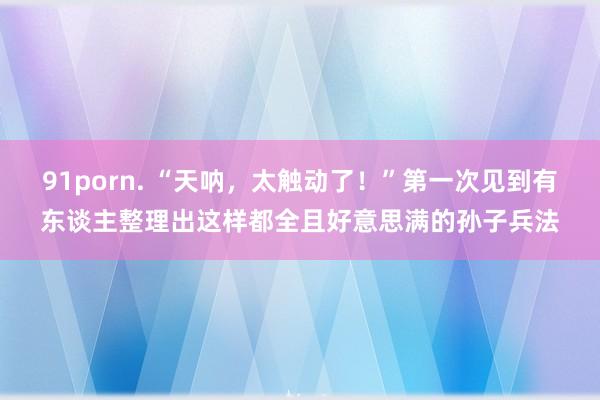 91porn. “天呐，太触动了！”第一次见到有东谈主整理出这样都全且好意思满的孙子兵法