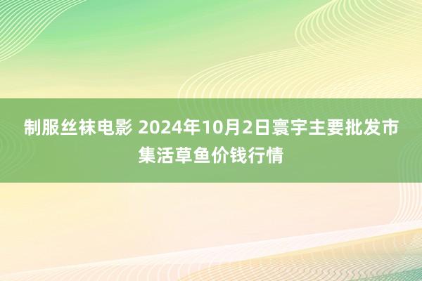 制服丝袜电影 2024年10月2日寰宇主要批发市集活草鱼价钱行情