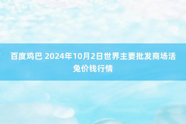 百度鸡巴 2024年10月2日世界主要批发商场活兔价钱行情