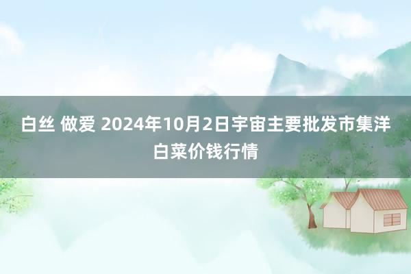 白丝 做爱 2024年10月2日宇宙主要批发市集洋白菜价钱行情