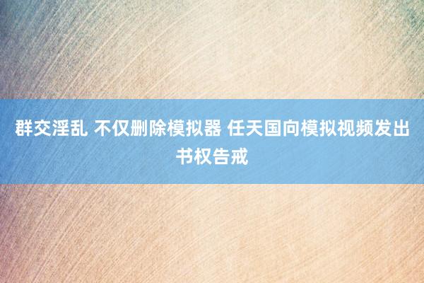 群交淫乱 不仅删除模拟器 任天国向模拟视频发出书权告戒