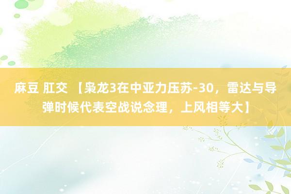 麻豆 肛交 【枭龙3在中亚力压苏-30，雷达与导弹时候代表空战说念理，上风相等大】