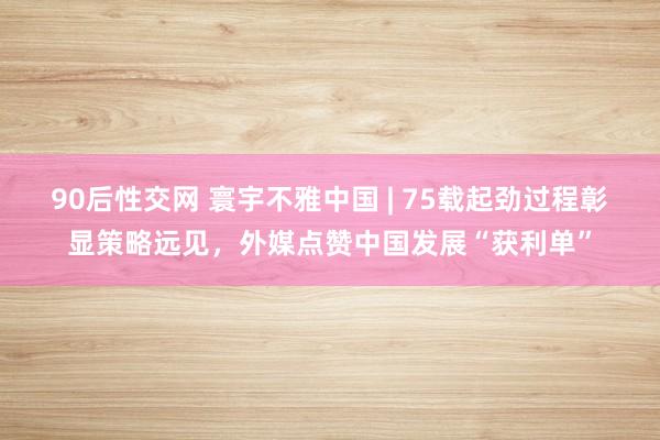 90后性交网 寰宇不雅中国 | 75载起劲过程彰显策略远见，外媒点赞中国发展“获利单”