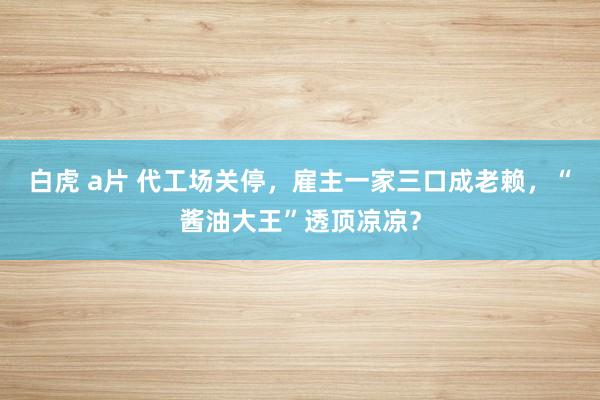 白虎 a片 代工场关停，雇主一家三口成老赖，“酱油大王”透顶凉凉？