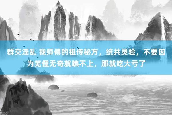 群交淫乱 我师傅的祖传秘方，统共灵验，不要因为芜俚无奇就瞧不上，那就吃大亏了