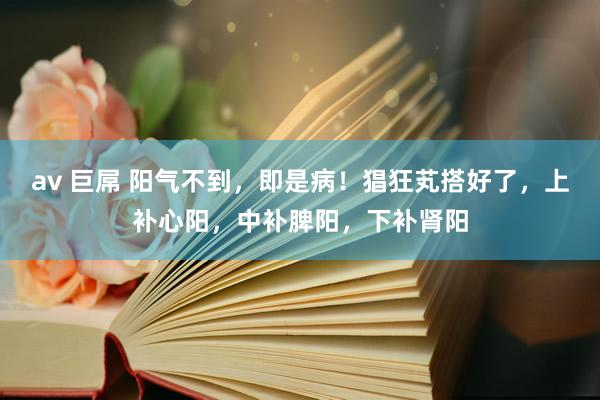 av 巨屌 阳气不到，即是病！猖狂芄搭好了，上补心阳，中补脾阳，下补肾阳