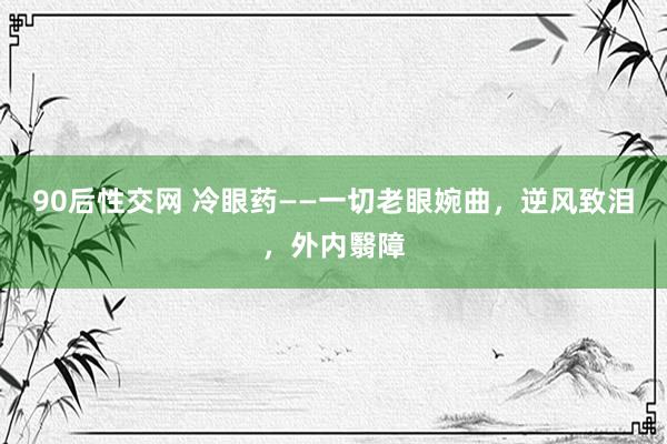 90后性交网 冷眼药——一切老眼婉曲，逆风致泪，外内翳障