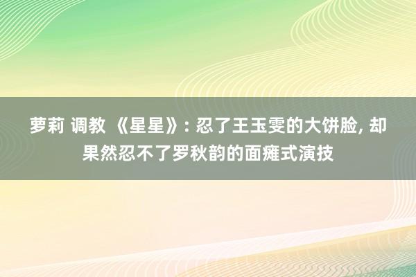 萝莉 调教 《星星》: 忍了王玉雯的大饼脸， 却果然忍不了罗秋韵的面瘫式演技