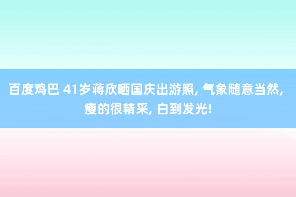 百度鸡巴 41岁蒋欣晒国庆出游照， 气象随意当然， 瘦的很精采， 白到发光!