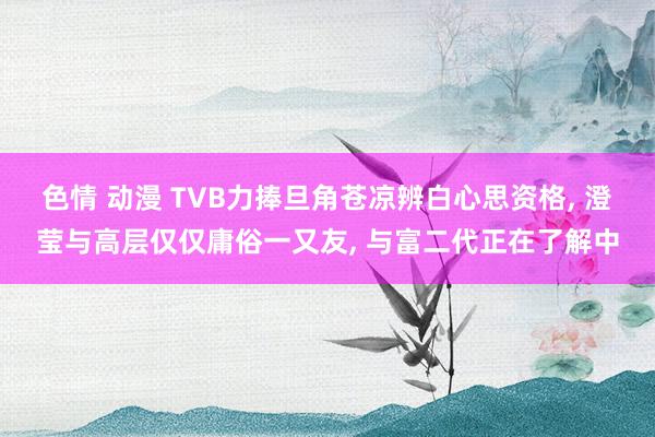 色情 动漫 TVB力捧旦角苍凉辨白心思资格， 澄莹与高层仅仅庸俗一又友， 与富二代正在了解中