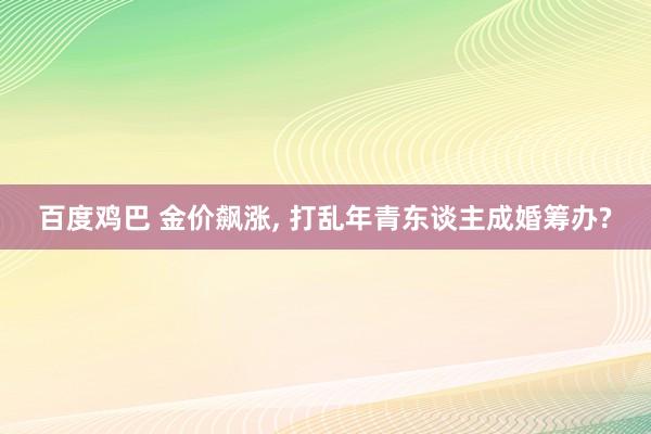 百度鸡巴 金价飙涨， 打乱年青东谈主成婚筹办?