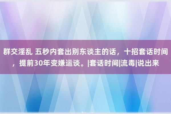 群交淫乱 五秒内套出别东谈主的话，十招套话时间，提前30年变嫌运谈。|套话时间|流毒|说出来