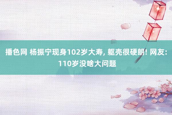 播色网 杨振宁现身102岁大寿， 躯壳很硬朗! 网友: 110岁没啥大问题