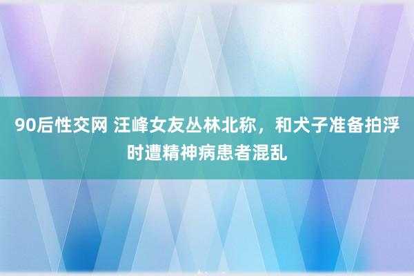 90后性交网 汪峰女友丛林北称，和犬子准备拍浮时遭精神病患者混乱