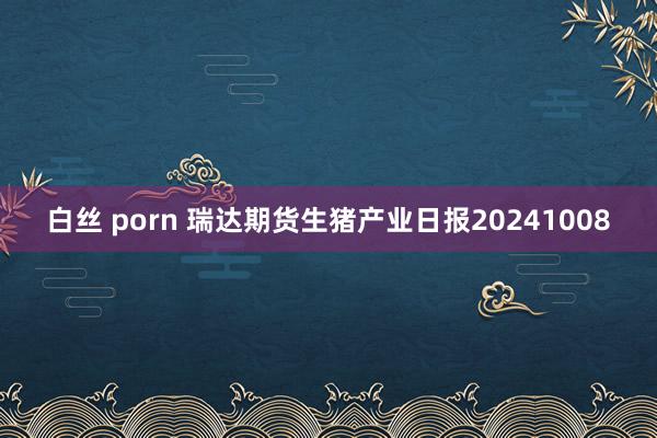 白丝 porn 瑞达期货生猪产业日报20241008