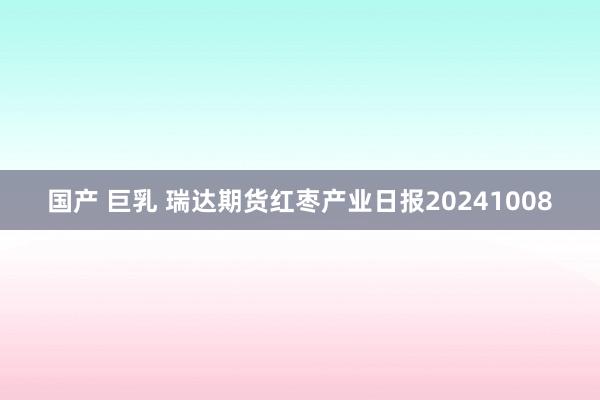 国产 巨乳 瑞达期货红枣产业日报20241008