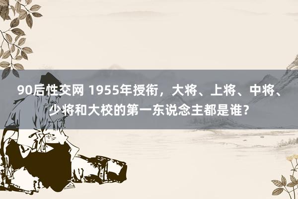 90后性交网 1955年授衔，大将、上将、中将、少将和大校的第一东说念主都是谁？