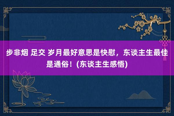 步非烟 足交 岁月最好意思是快慰，东谈主生最佳是通俗！(东谈主生感悟)