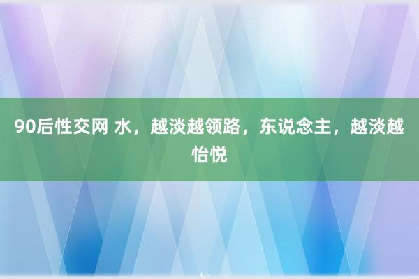 90后性交网 水，越淡越领路，东说念主，越淡越怡悦