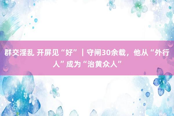 群交淫乱 开屏见“好”｜守闸30余载，他从“外行人”成为“治黄众人”