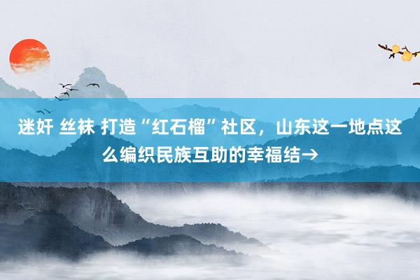 迷奸 丝袜 打造“红石榴”社区，山东这一地点这么编织民族互助的幸福结→