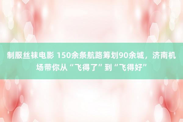 制服丝袜电影 150余条航路筹划90余城，济南机场带你从“飞得了”到“飞得好”