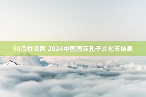 90后性交网 2024中国国际孔子文化节结果