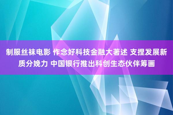 制服丝袜电影 作念好科技金融大著述 支捏发展新质分娩力 中国银行推出科创生态伙伴筹画