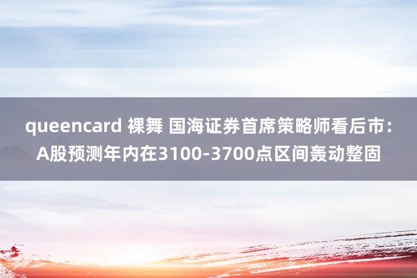 queencard 裸舞 国海证券首席策略师看后市：A股预测年内在3100-3700点区间轰动整固