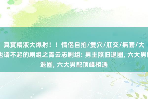 真實精液大爆射！！情侶自拍/雙穴/肛交/無套/大量噴精 再也请不起的剧组之青云志剧组: 男主照旧退圈， 六大男配顶峰相遇