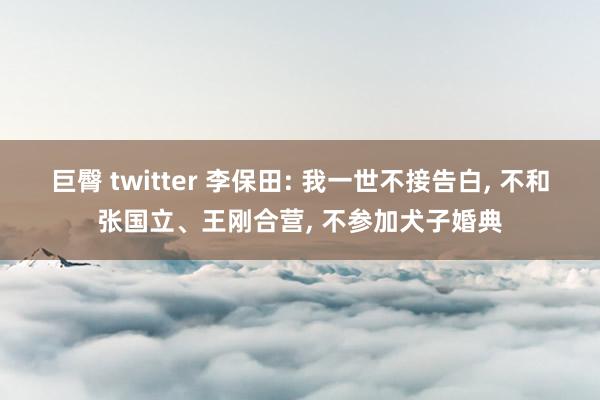 巨臀 twitter 李保田: 我一世不接告白， 不和张国立、王刚合营， 不参加犬子婚典