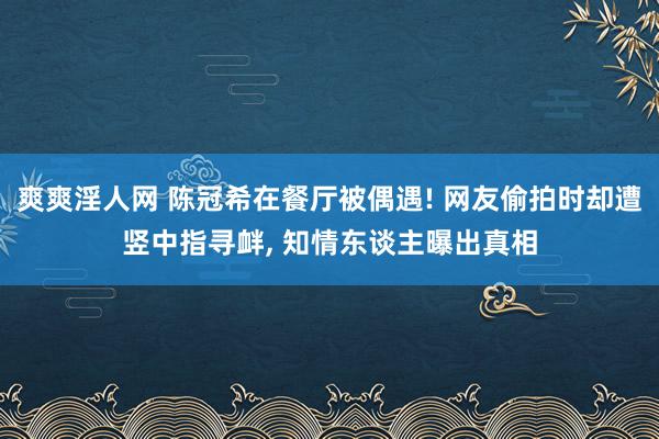 爽爽淫人网 陈冠希在餐厅被偶遇! 网友偷拍时却遭竖中指寻衅， 知情东谈主曝出真相