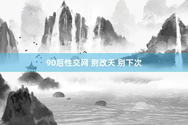 90后性交网 别改天 别下次