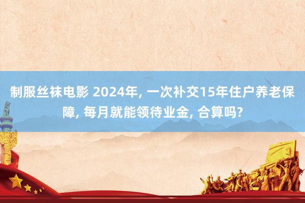 制服丝袜电影 2024年， 一次补交15年住户养老保障， 每月就能领待业金， 合算吗?