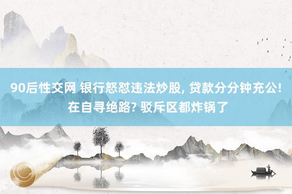 90后性交网 银行怒怼违法炒股， 贷款分分钟充公! 在自寻绝路? 驳斥区都炸锅了