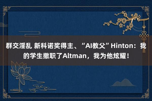 群交淫乱 新科诺奖得主、“AI教父”Hinton：我的学生撤职了Altman，我为他炫耀！