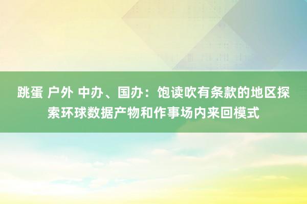 跳蛋 户外 中办、国办：饱读吹有条款的地区探索环球数据产物和作事场内来回模式