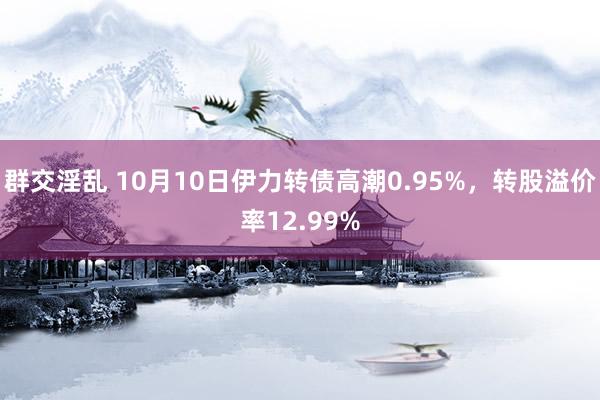 群交淫乱 10月10日伊力转债高潮0.95%，转股溢价率12.99%